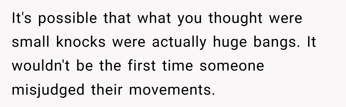 It's possible that what you thought were small knocks were actually huge bangs. It wouldn't be the first time someone misjudged their movements.