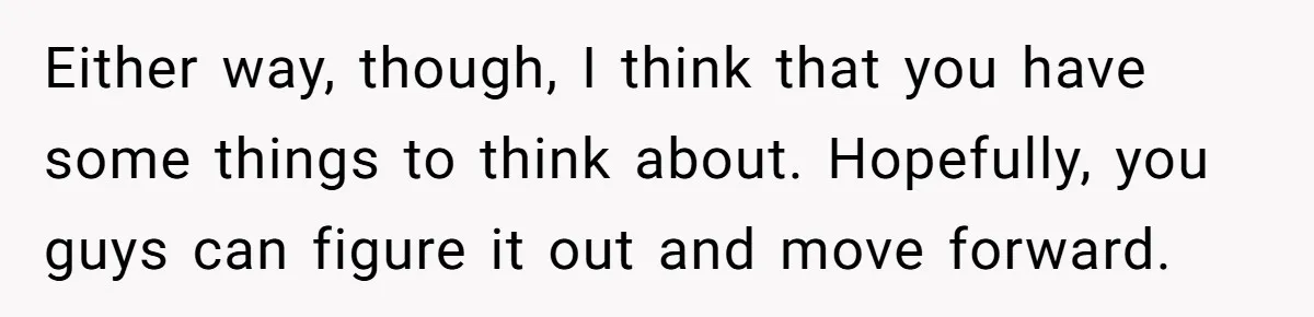 Either way, though, I think that you have some things to think about. Hopefully, you guys can figure it out and move forward.