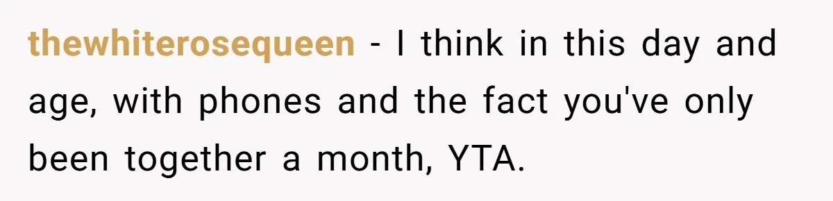 thewhiterosequeen − I think in this day and age, with phones and the fact you've only been together a month, YTA.