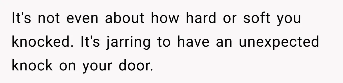 It's not even about how hard or soft you knocked. It's jarring to have an unexpected knock on your door.