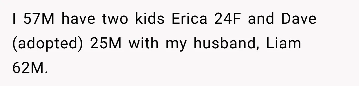 I 57M have two kids Erica 24F and Dave (adopted) 25M with my husband, Liam 62M.