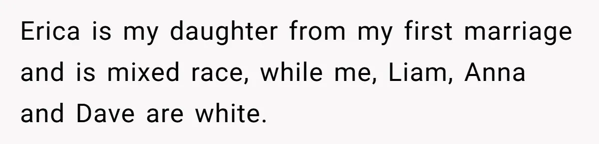 Erica is my daughter from my first marriage and is mixed race, while me, Liam, Anna and Dave are white.