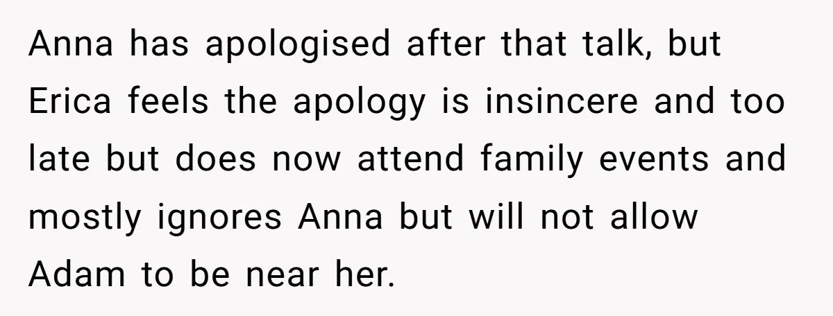 Anna has apologised after that talk, but Erica feels the apology is insincere and too late but does now attend family events and mostly ignores Anna but will not allow...
