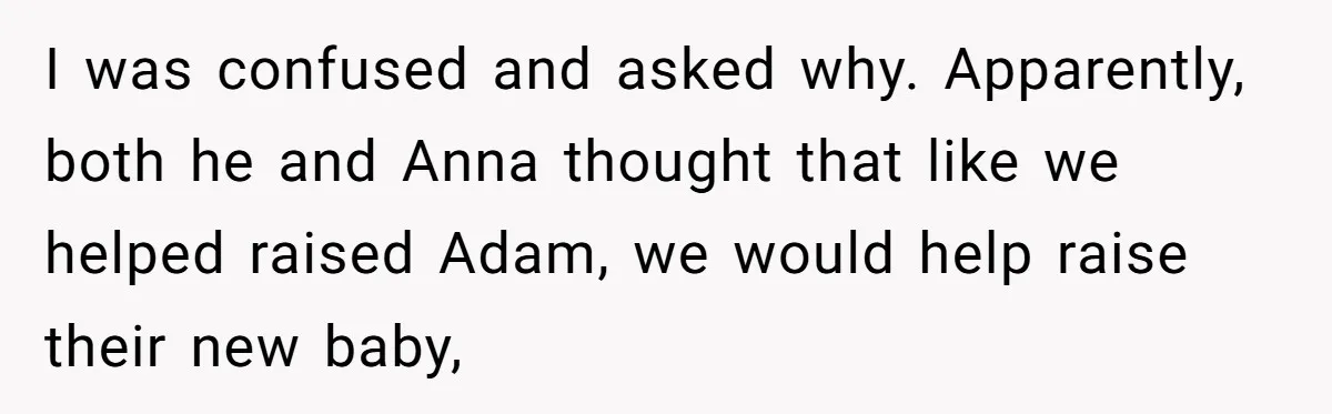 I was confused and asked why. Apparently, both he and Anna thought that like we helped raised Adam, we would help raise their new baby,