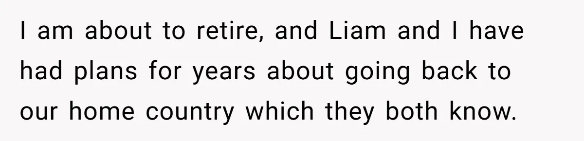 I am about to retire, and Liam and I have had plans for years about going back to our home country which they both know.
