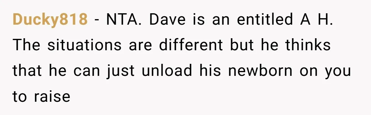Ducky818 − NTA. Dave is an entitled A H. The situations are different but he thinks that he can just unload his newborn on you to raise