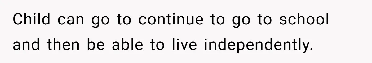 Child can go to continue to go to school and then be able to live independently.