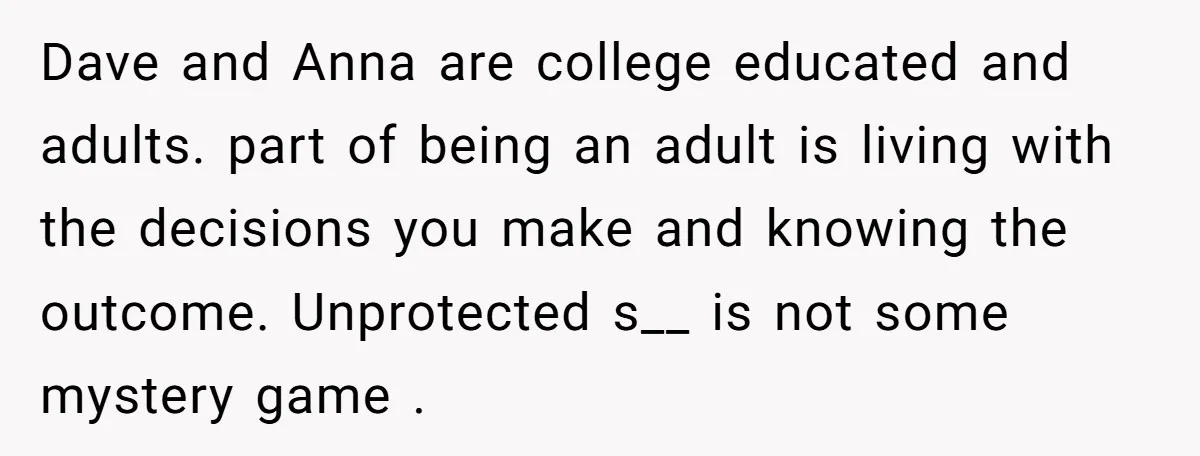 Dave and Anna are college educated and adults. part of being an adult is living with the decisions you make and knowing the outcome. Unprotected s__ is not some mystery...