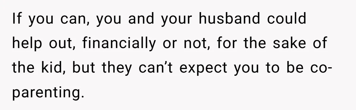 If you can, you and your husband could help out, financially or not, for the sake of the kid, but they can’t expect you to be co-parenting.