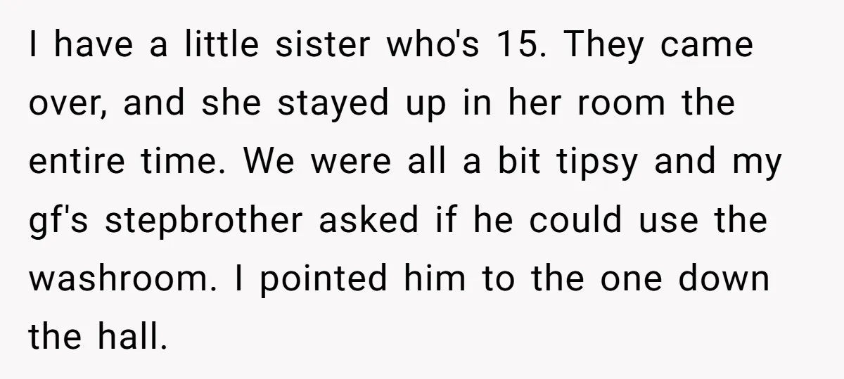 I have a little sister who's 15. They came over, and she stayed up in her room the entire time. We were all a bit tipsy and my gf's stepbrother...