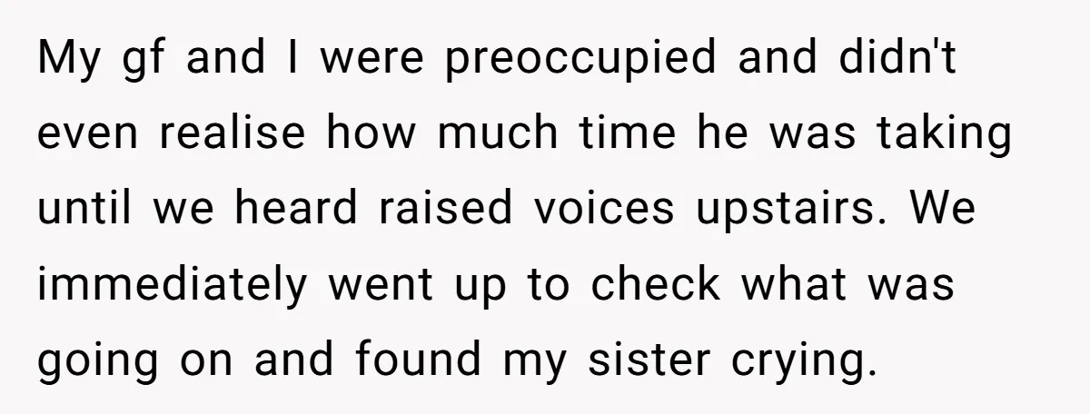 My gf and I were preoccupied and didn't even realise how much time he was taking until we heard raised voices upstairs. We immediately went up to check what was...