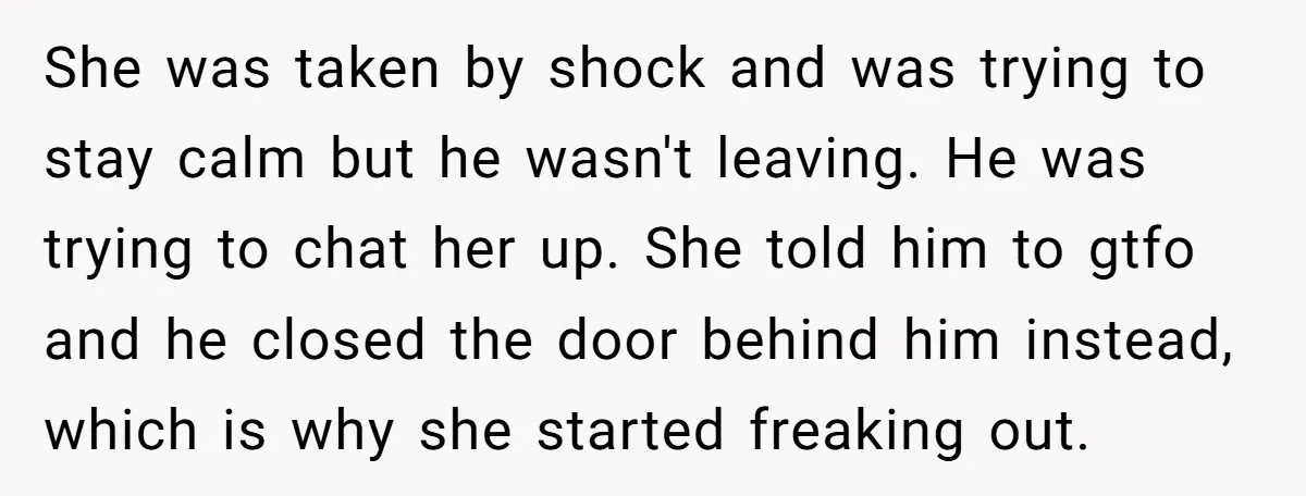 She was taken by shock and was trying to stay calm but he wasn't leaving. He was trying to chat her up. She told him to gtfo and he closed...