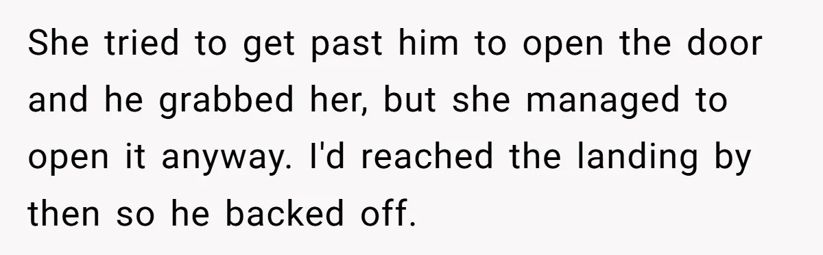 She tried to get past him to open the door and he grabbed her, but she managed to open it anyway. I'd reached the landing by then so he backed...