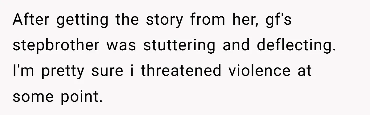 After getting the story from her, gf's stepbrother was stuttering and deflecting. I'm pretty sure i threatened violence at some point.
