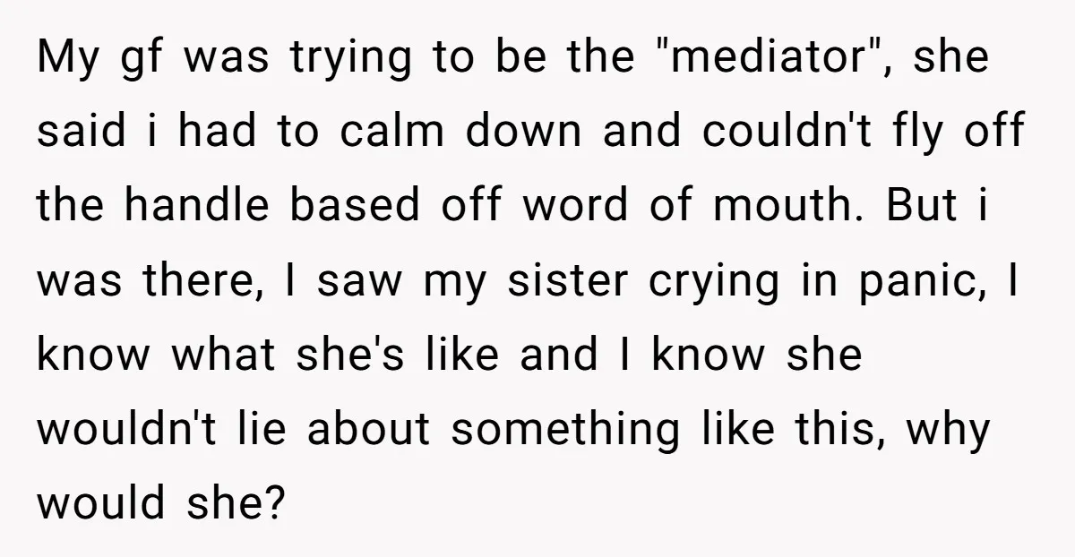 My gf was trying to be the "mediator", she said i had to calm down and couldn't fly off the handle based off word of mouth. But i was there,...