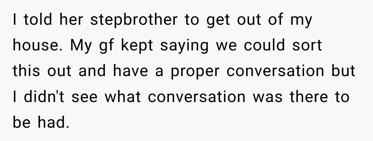 I told her stepbrother to get out of my house. My gf kept saying we could sort this out and have a proper conversation but I didn't see what conversation...