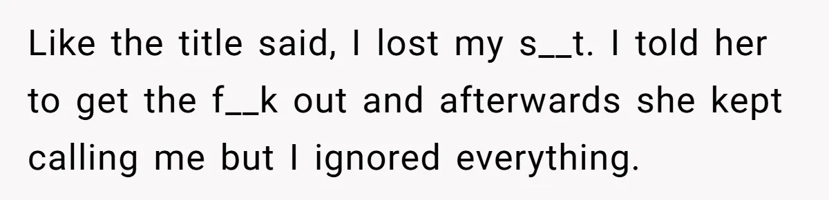 Like the title said, I lost my s__t. I told her to get the f__k out and afterwards she kept calling me but I ignored everything.