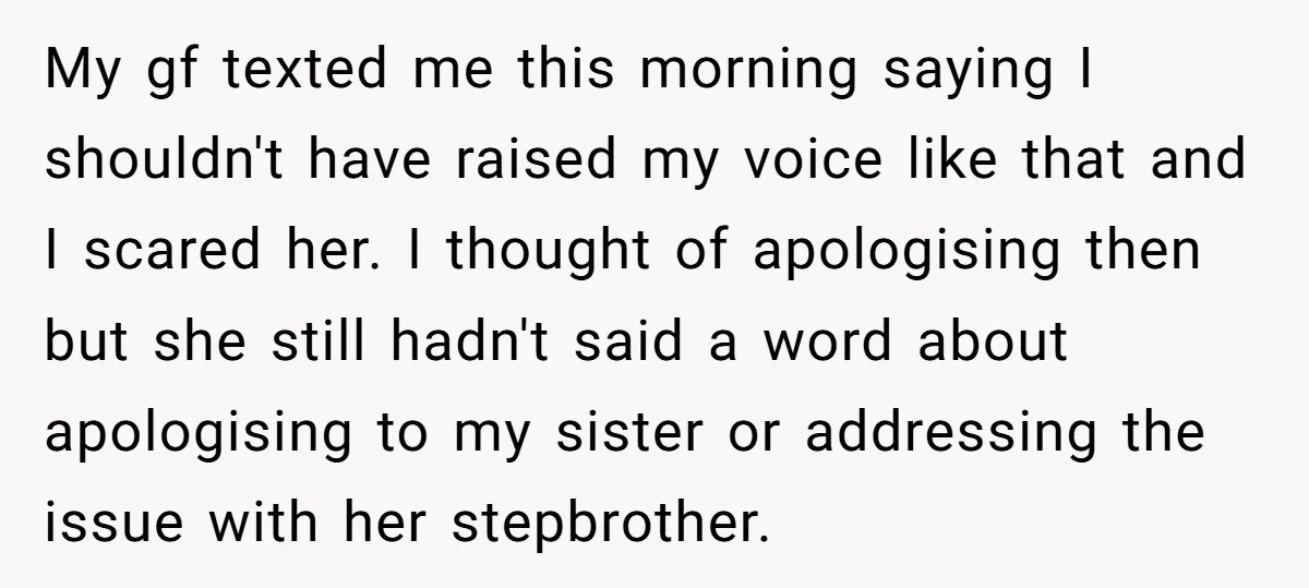My gf texted me this morning saying I shouldn't have raised my voice like that and I scared her. I thought of apologising then but she still hadn't said a...