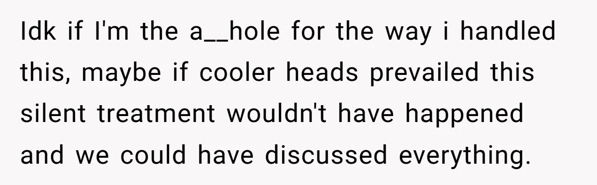 Idk if I'm the a__hole for the way i handled this, maybe if cooler heads prevailed this silent treatment wouldn't have happened and we could have discussed everything.