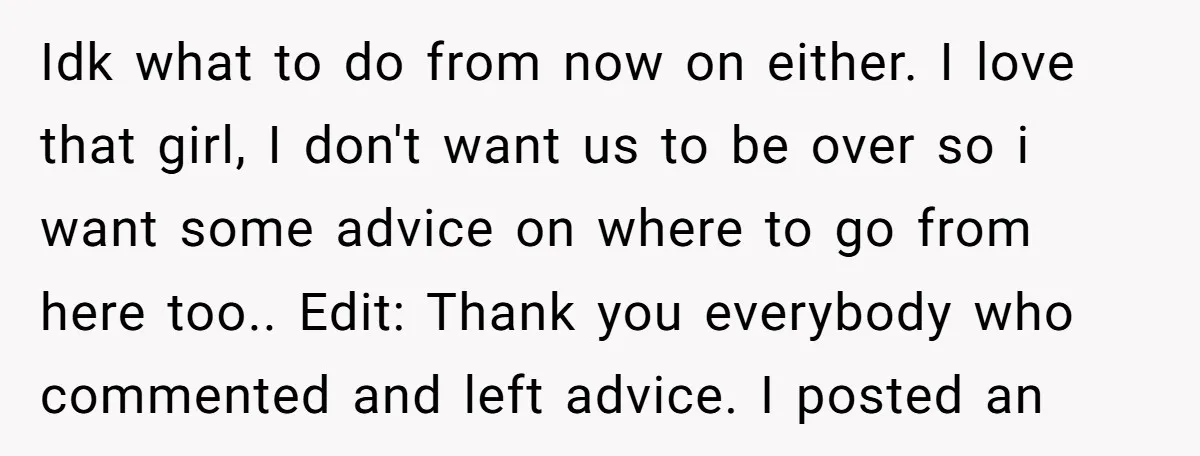 Idk what to do from now on either. I love that girl, I don't want us to be over so i want some advice on where to go from here...