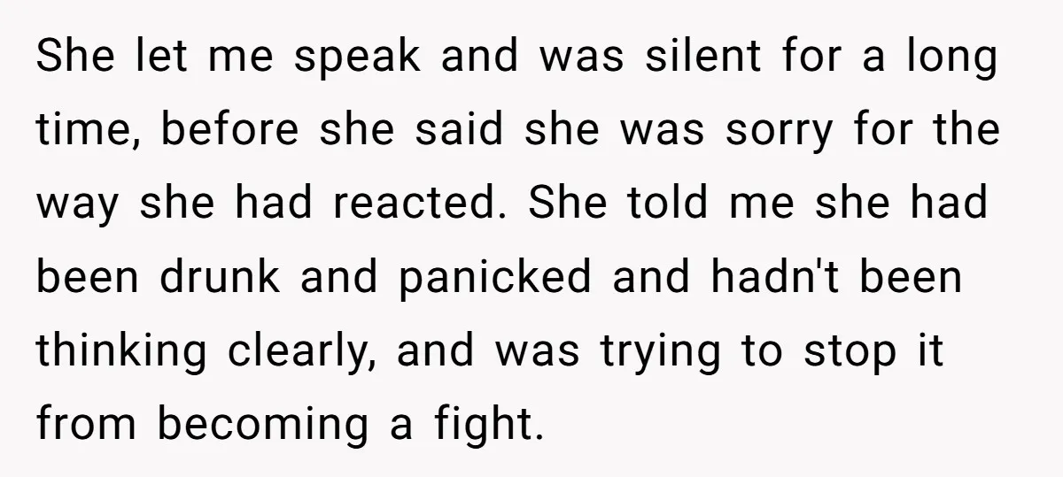She let me speak and was silent for a long time, before she said she was sorry for the way she had reacted. She told me she had been drunk...