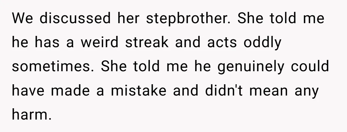 We discussed her stepbrother. She told me he has a weird streak and acts oddly sometimes. She told me he genuinely could have made a mistake and didn't mean any...