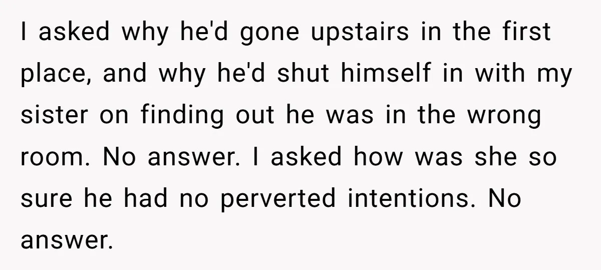 I asked why he'd gone upstairs in the first place, and why he'd shut himself in with my sister on finding out he was in the wrong room. No answer....