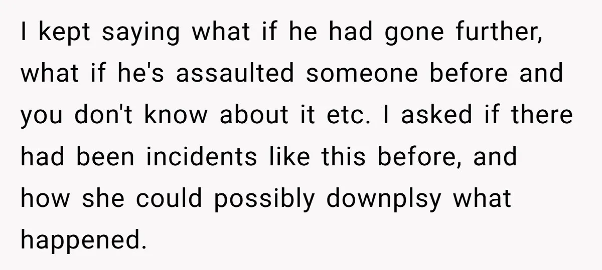 I kept saying what if he had gone further, what if he's assaulted someone before and you don't know about it etc. I asked if there had been incidents like...