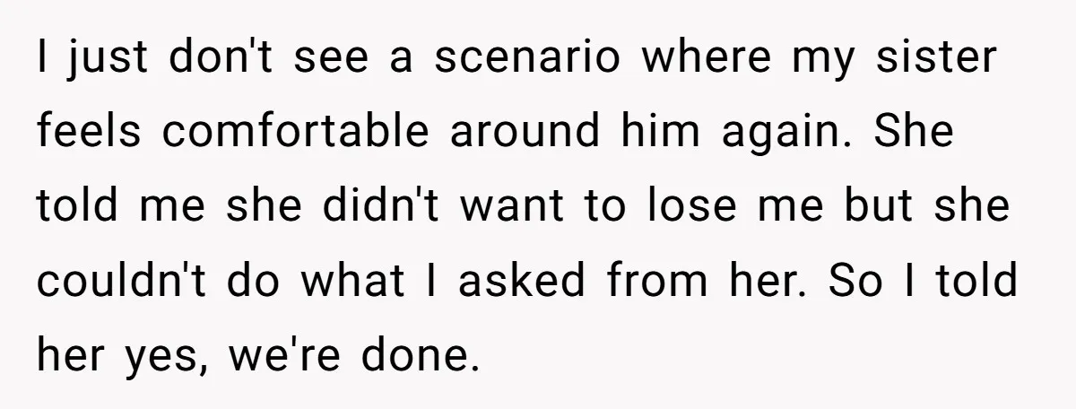 I just don't see a scenario where my sister feels comfortable around him again. She told me she didn't want to lose me but she couldn't do what I asked...