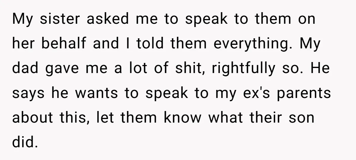 My sister asked me to speak to them on her behalf and I told them everything. My dad gave me a lot of shit, rightfully so. He says he wants...
