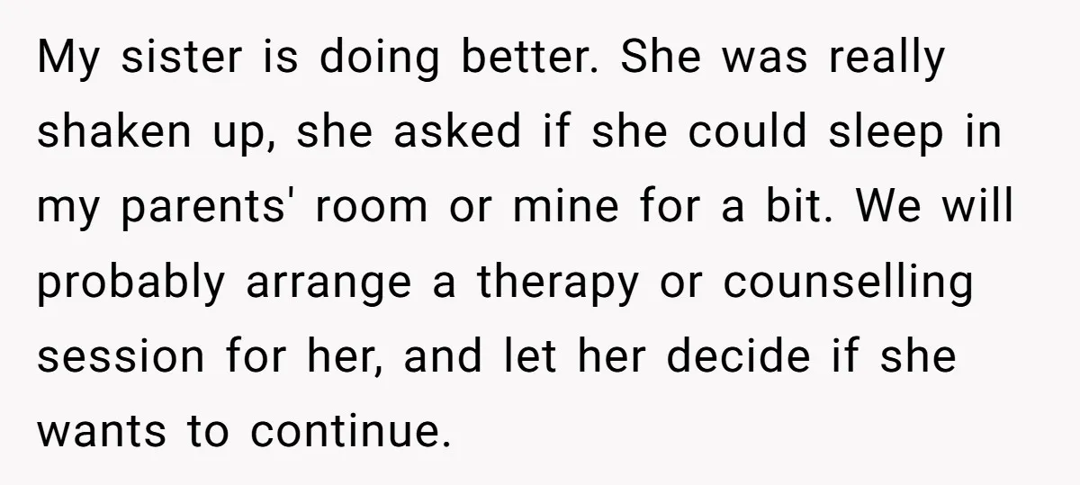 My sister is doing better. She was really shaken up, she asked if she could sleep in my parents' room or mine for a bit. We will probably arrange a...