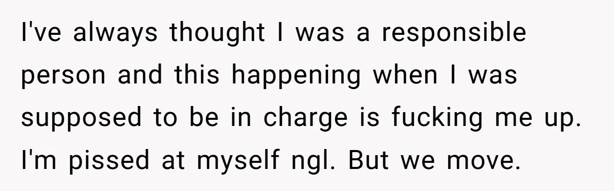 I've always thought I was a responsible person and this happening when I was supposed to be in charge is fucking me up. I'm pissed at myself ngl. But we...