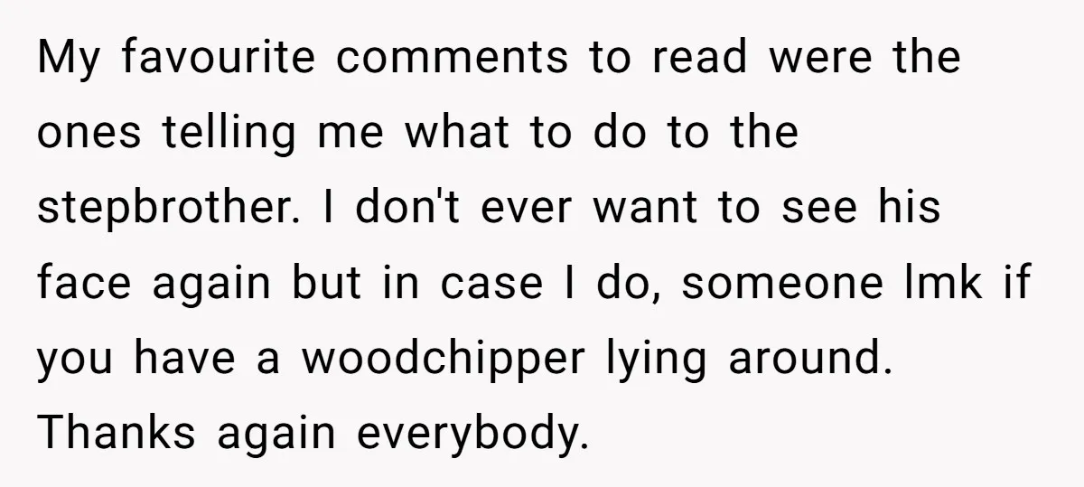 My favourite comments to read were the ones telling me what to do to the stepbrother. I don't ever want to see his face again but in case I do,...