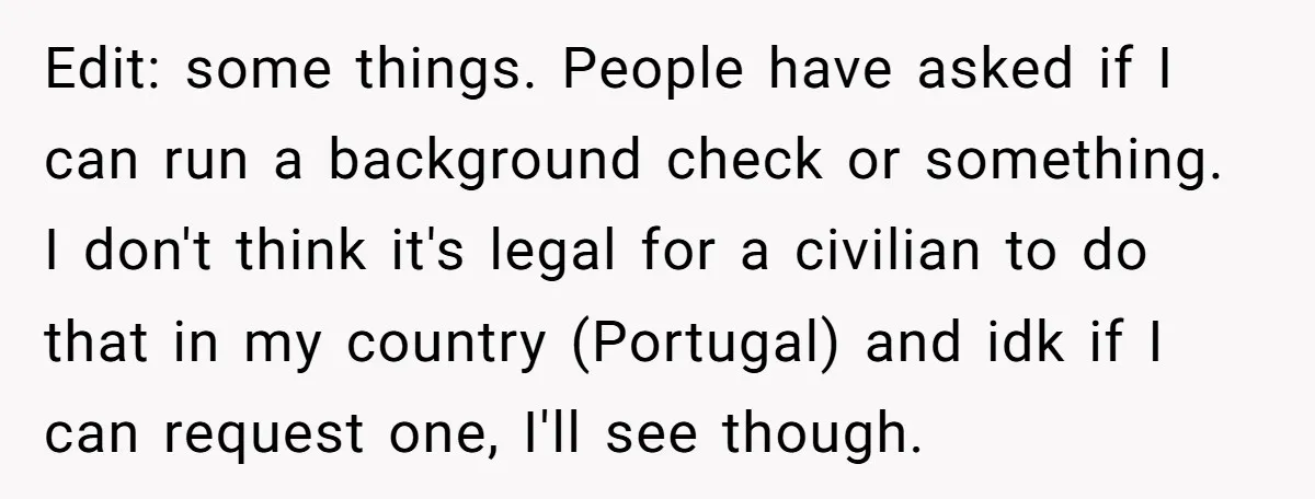 Edit: some things. People have asked if I can run a background check or something. I don't think it's legal for a civilian to do that in my country (Portugal)...