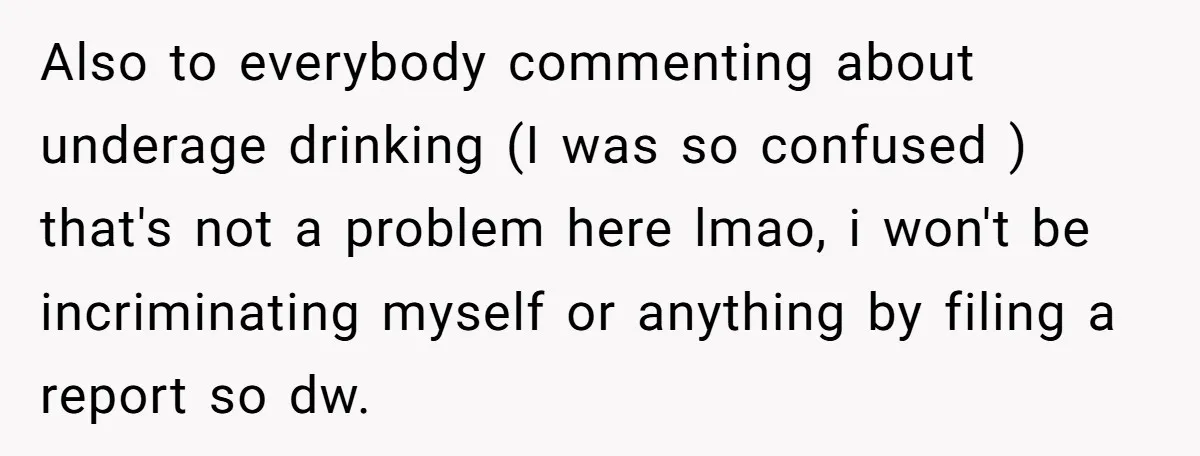 Also to everybody commenting about underage drinking (I was so confused ) that's not a problem here lmao, i won't be incriminating myself or anything by filing a report so...