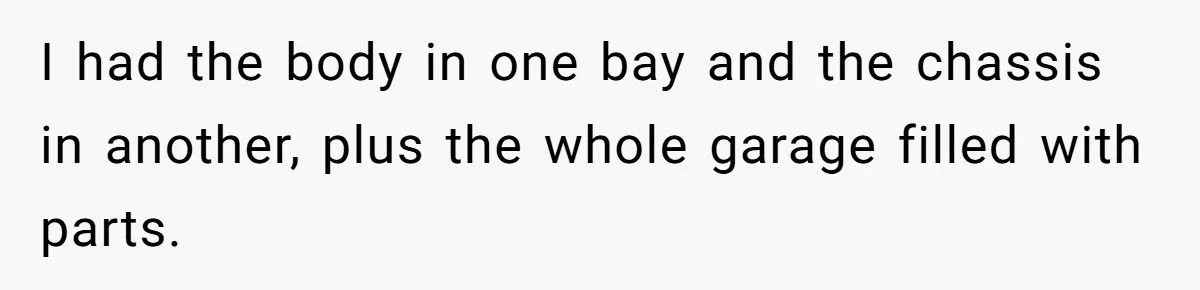 I had the body in one bay and the chassis in another, plus the whole garage filled with parts.