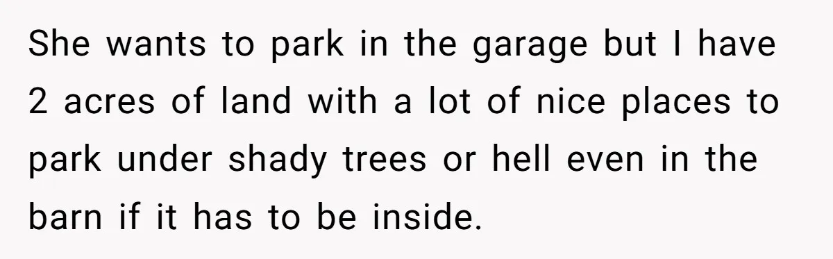 She wants to park in the garage but I have 2 acres of land with a lot of nice places to park under shady trees or hell even in the...