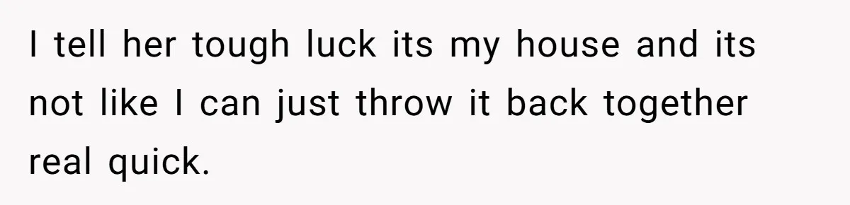 I tell her tough luck its my house and its not like I can just throw it back together real quick.