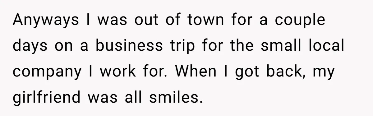 Anyways I was out of town for a couple days on a business trip for the small local company I work for. When I got back, my girlfriend was all...