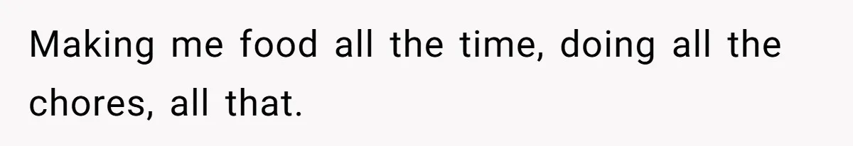 Making me food all the time, doing all the chores, all that.