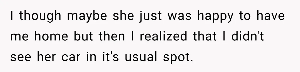 I though maybe she just was happy to have me home but then I realized that I didn't see her car in it's usual spot.