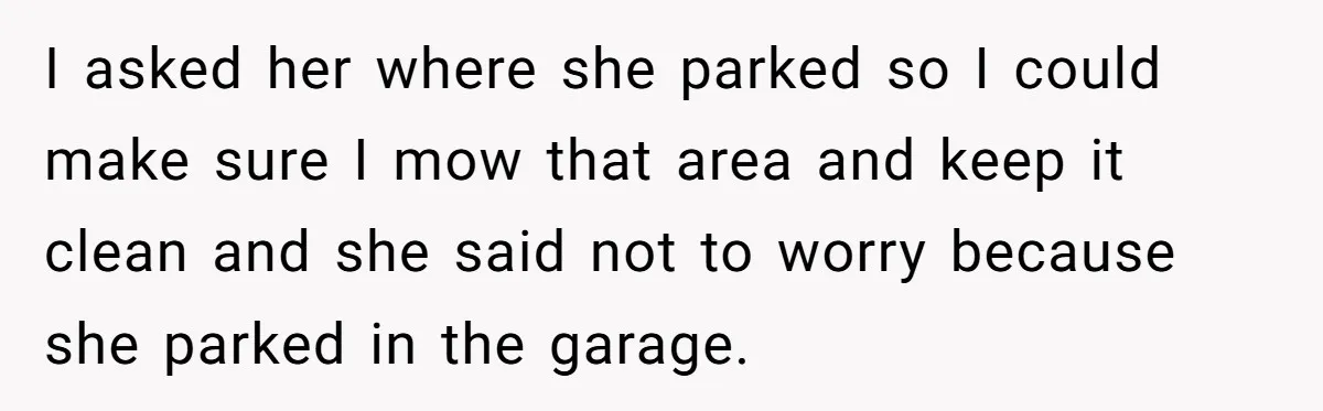 I asked her where she parked so I could make sure I mow that area and keep it clean and she said not to worry because she parked in the...