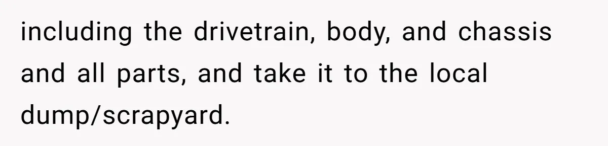 including the drivetrain, body, and chassis and all parts, and take it to the local dump/scrapyard.