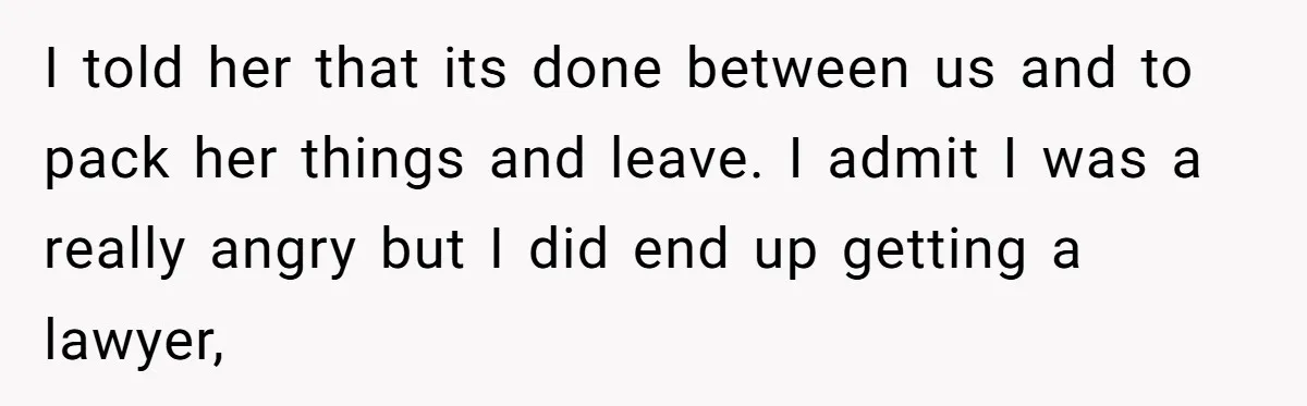 I told her that its done between us and to pack her things and leave. I admit I was a really angry but I did end up getting a lawyer,