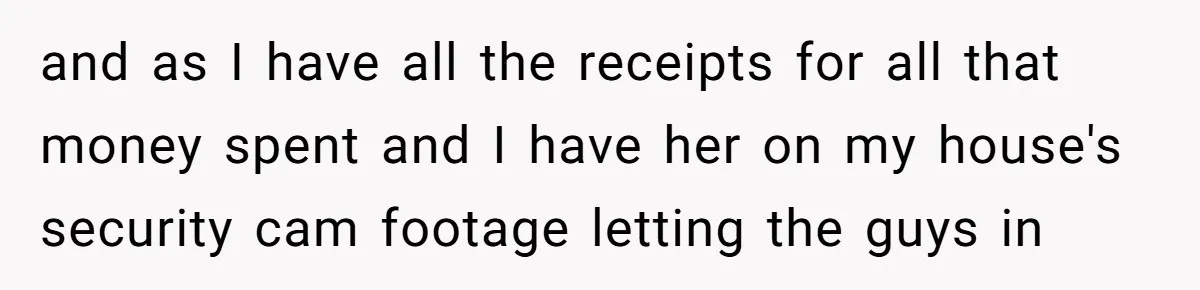 and as I have all the receipts for all that money spent and I have her on my house's security cam footage letting the guys in
