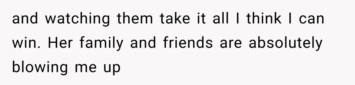 and watching them take it all I think I can win. Her family and friends are absolutely blowing me up