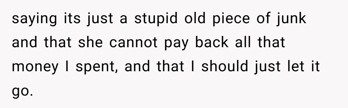 saying its just a stupid old piece of junk and that she cannot pay back all that money I spent, and that I should just let it go.