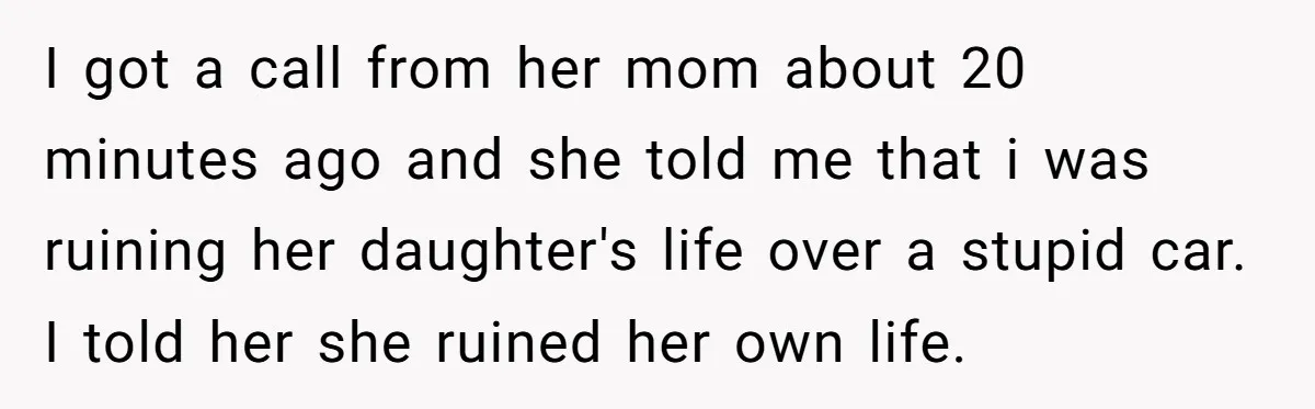 I got a call from her mom about 20 minutes ago and she told me that i was ruining her daughter's life over a stupid car. I told her she...
