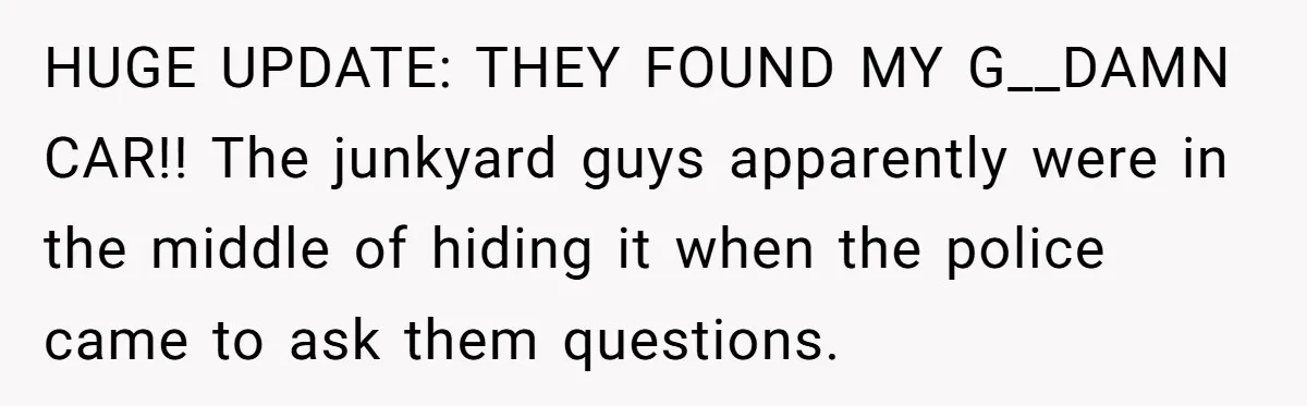 HUGE UPDATE: THEY FOUND MY G__DAMN CAR!! The junkyard guys apparently were in the middle of hiding it when the police came to ask them questions.