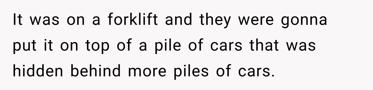 It was on a forklift and they were gonna put it on top of a pile of cars that was hidden behind more piles of cars.